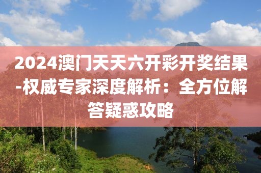 2024澳门天天六开彩开奖结果-权威专家深度解析：全方位解答疑惑攻略