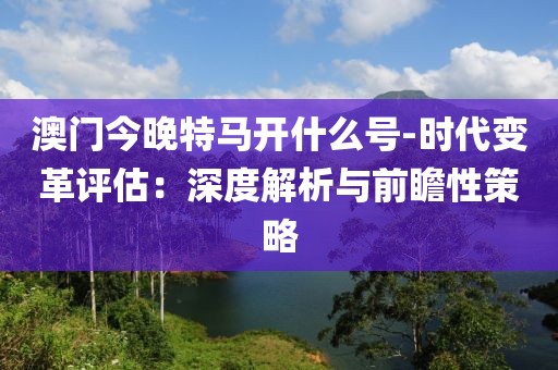澳门今晚特马开什么号-时代变革评估：深度解析与前瞻性策略