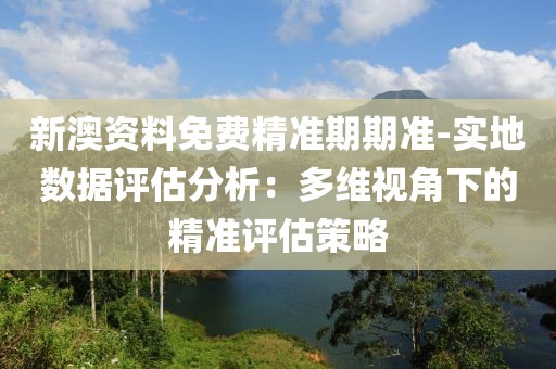 新澳资料免费精准期期准-实地数据评估分析：多维视角下的精准评估策略