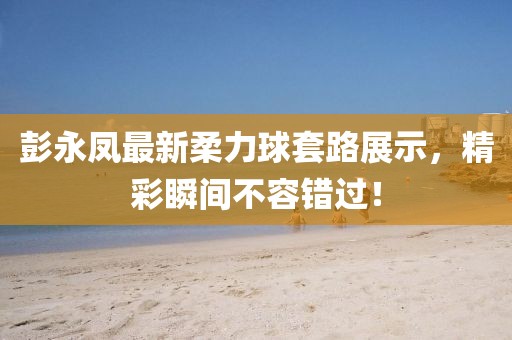 彭永凤最新柔力球套路展示，精彩瞬间不容错过！