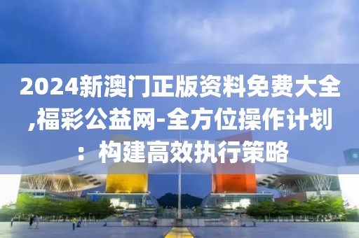2024新澳门正版资料免费大全,福彩公益网-全方位操作计划：构建高效执行策略