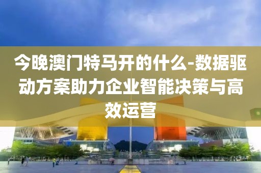 今晚澳门特马开的什么-数据驱动方案助力企业智能决策与高效运营