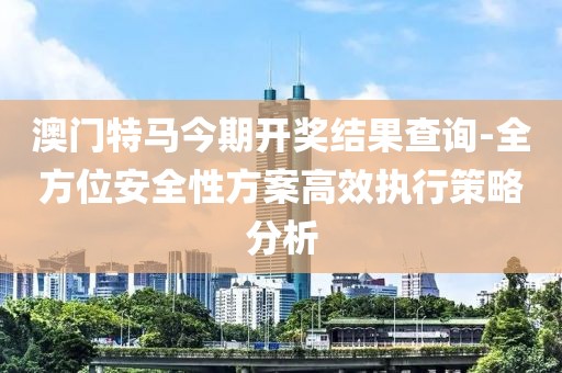 澳门特马今期开奖结果查询-全方位安全性方案高效执行策略分析