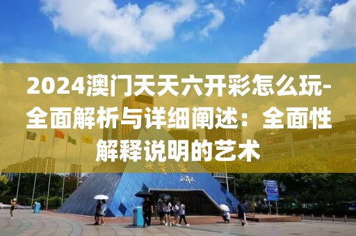 2024澳门天天六开彩怎么玩-全面解析与详细阐述：全面性解释说明的艺术