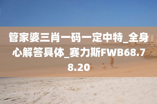 管家婆三肖一码一定中特_全身心解答具体_赛力斯FWB68.78.20