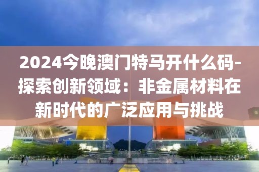 2024今晚澳门特马开什么码-探索创新领域：非金属材料在新时代的广泛应用与挑战