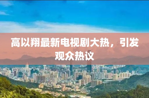 高以翔最新电视剧大热，引发观众热议