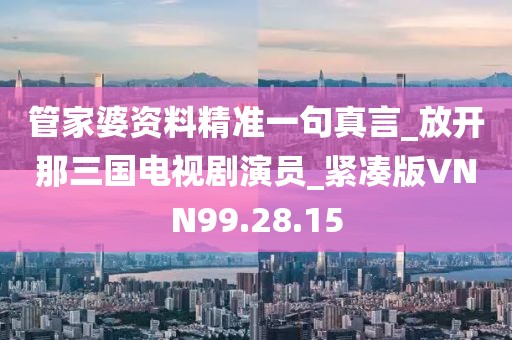 管家婆资料精准一句真言_放开那三国电视剧演员_紧凑版VNN99.28.15