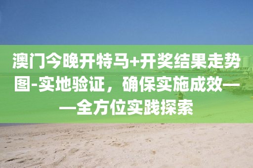 澳门今晚开特马+开奖结果走势图-实地验证，确保实施成效——全方位实践探索