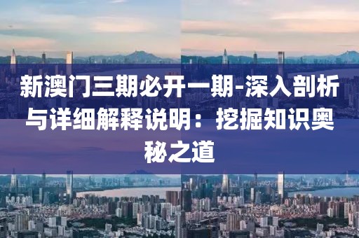 新澳门三期必开一期-深入剖析与详细解释说明：挖掘知识奥秘之道