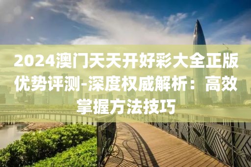 2024澳门天天开好彩大全正版优势评测-深度权威解析：高效掌握方法技巧
