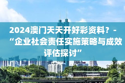 2024澳门天天开好彩资料？-“企业社会责任实施策略与成效评估探讨”