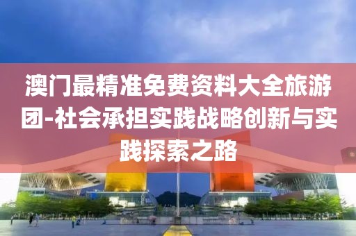 澳门最精准免费资料大全旅游团-社会承担实践战略创新与实践探索之路
