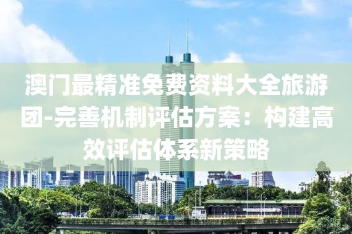 澳门最精准免费资料大全旅游团-完善机制评估方案：构建高效评估体系新策略