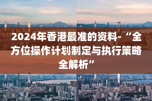 2024年香港最准的资料-“全方位操作计划制定与执行策略全解析”