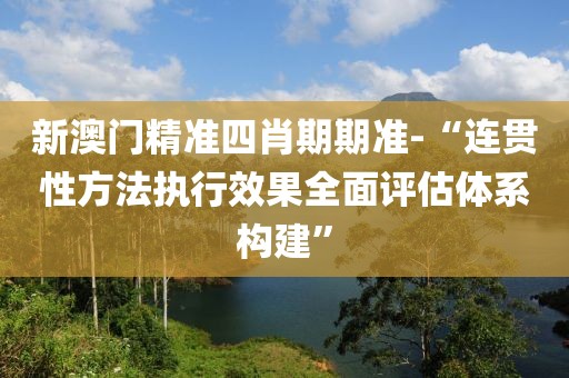 新澳门精准四肖期期准-“连贯性方法执行效果全面评估体系构建”