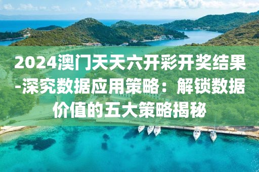 2024澳门天天六开彩开奖结果-深究数据应用策略：解锁数据价值的五大策略揭秘