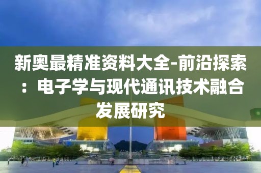 新奥最精准资料大全-前沿探索：电子学与现代通讯技术融合发展研究