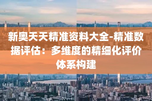 新奥天天精准资料大全-精准数据评估：多维度的精细化评价体系构建