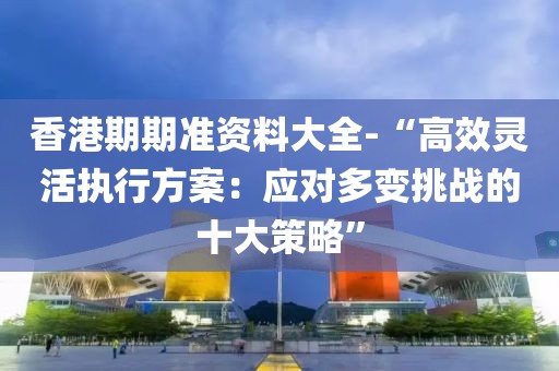 香港期期准资料大全-“高效灵活执行方案：应对多变挑战的十大策略”