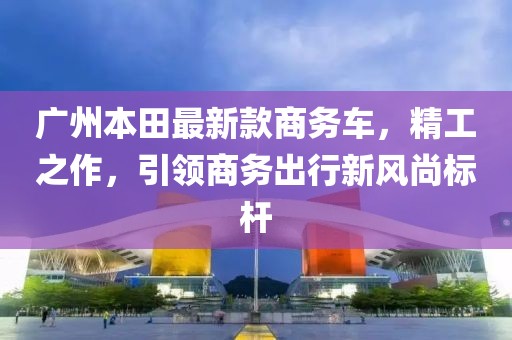 广州本田最新款商务车，精工之作，引领商务出行新风尚标杆