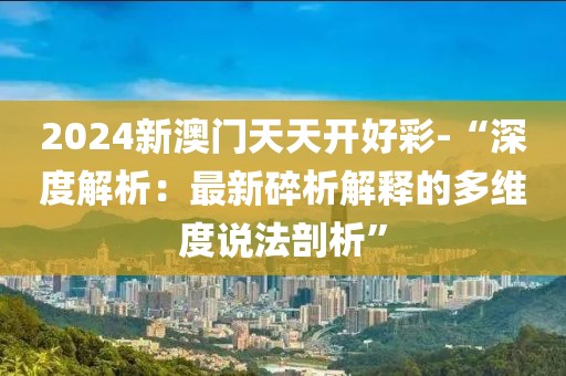 2024新澳门天天开好彩-“深度解析：最新碎析解释的多维度说法剖析”