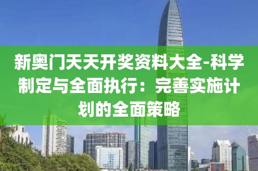 新奥门天天开奖资料大全-科学制定与全面执行：完善实施计划的全面策略