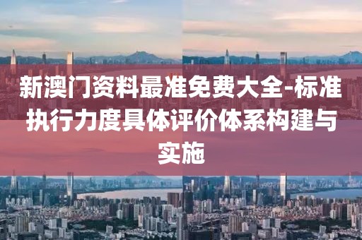 新澳门资料最准免费大全-标准执行力度具体评价体系构建与实施