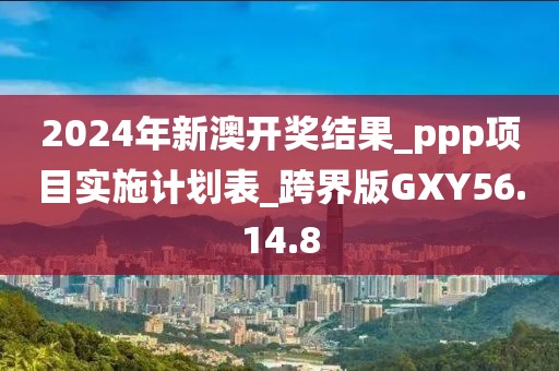 2024年新澳开奖结果_ppp项目实施计划表_跨界版GXY56.14.8