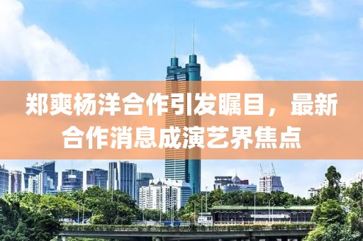 郑爽杨洋合作引发瞩目，最新合作消息成演艺界焦点