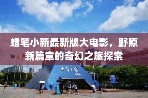 蜡笔小新最新版大电影，野原新篇章的奇幻之旅探索