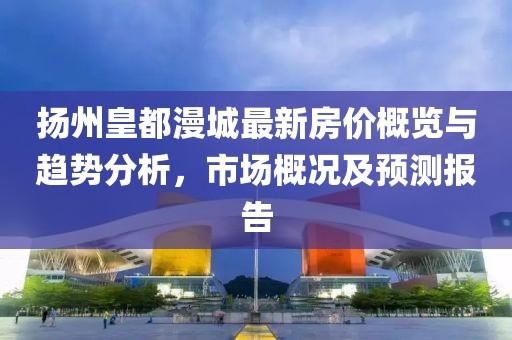 扬州皇都漫城最新房价概览与趋势分析，市场概况及预测报告