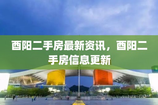酉阳二手房最新资讯，酉阳二手房信息更新