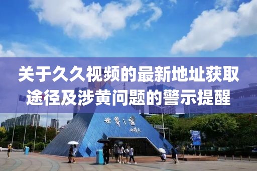 关于久久视频的最新地址获取途径及涉黄问题的警示提醒