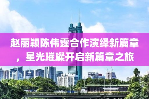 赵丽颖陈伟霆合作演绎新篇章，星光璀璨开启新篇章之旅