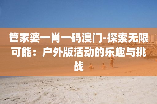 管家婆一肖一码澳门-探索无限可能：户外版活动的乐趣与挑战
