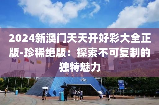 2024新澳门天天开好彩大全正版-珍稀绝版：探索不可复制的独特魅力