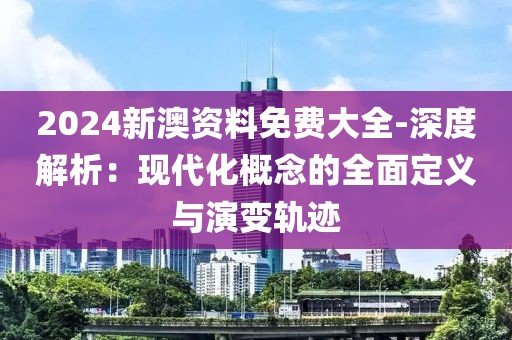 2024新澳资料免费大全-深度解析：现代化概念的全面定义与演变轨迹