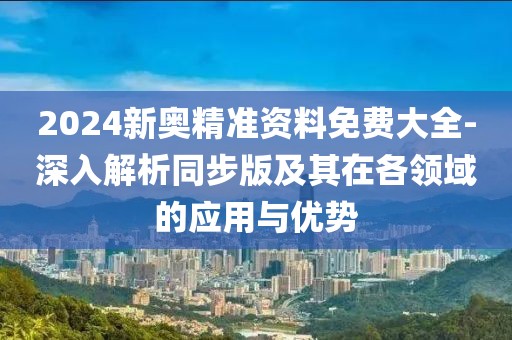2024新奥精准资料免费大全-深入解析同步版及其在各领域的应用与优势