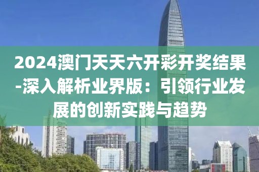 2024澳门天天六开彩开奖结果-深入解析业界版：引领行业发展的创新实践与趋势