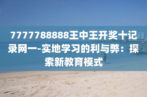7777788888王中王开奖十记录网一-实地学习的利与弊：探索新教育模式