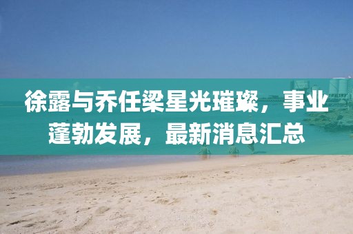 徐露与乔任梁星光璀璨，事业蓬勃发展，最新消息汇总