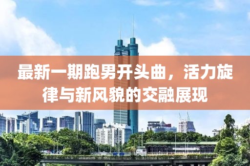 最新一期跑男开头曲，活力旋律与新风貌的交融展现