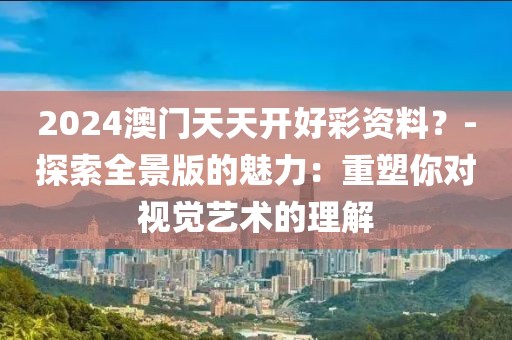 2024澳门天天开好彩资料？-探索全景版的魅力：重塑你对视觉艺术的理解