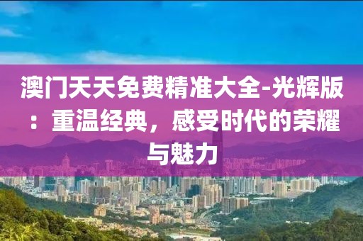 澳门天天免费精准大全-光辉版：重温经典，感受时代的荣耀与魅力