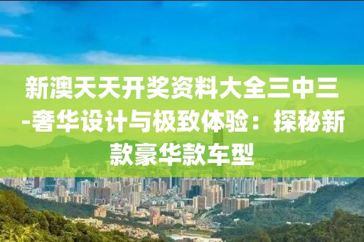 新澳天天开奖资料大全三中三-奢华设计与极致体验：探秘新款豪华款车型