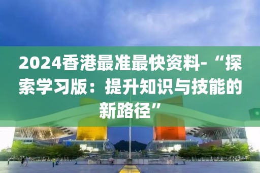2024香港最准最快资料-“探索学习版：提升知识与技能的新路径”