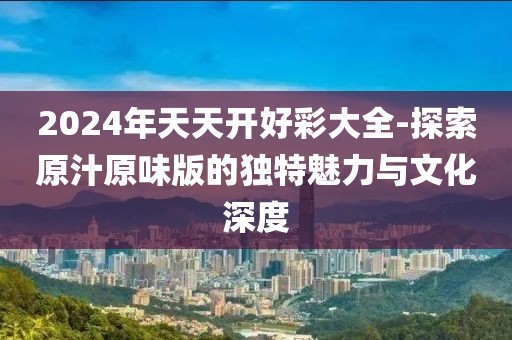2024年天天开好彩大全-探索原汁原味版的独特魅力与文化深度