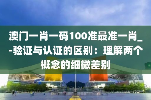澳门一肖一码100准最准一肖_-验证与认证的区别：理解两个概念的细微差别