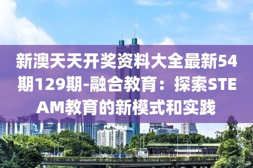 新澳天天开奖资料大全最新54期129期-融合教育：探索STEAM教育的新模式和实践
